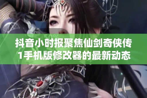 抖音小时报聚焦仙剑奇侠传1手机版修改器的最新动态与社会影响