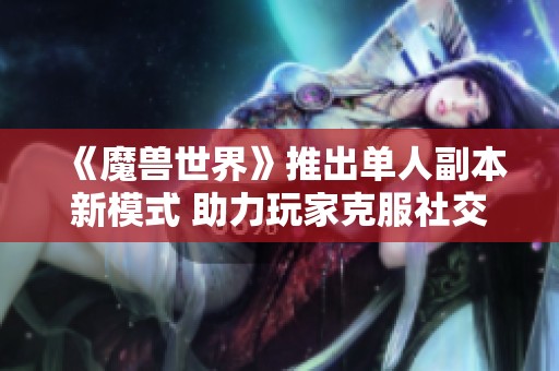 《魔兽世界》推出单人副本新模式 助力玩家克服社交恐惧症