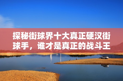 探秘街球界十大真正硬汉街球手，谁才是真正的战斗王者！