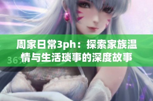 周家日常3ph：探索家族温情与生活琐事的深度故事