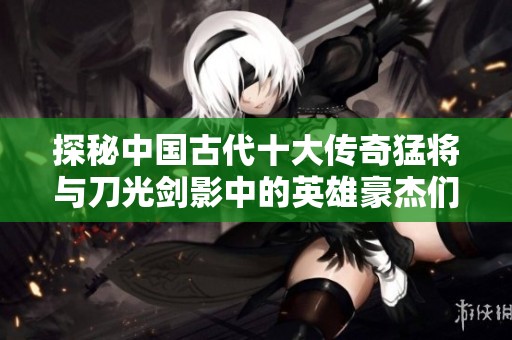 探秘中国古代十大传奇猛将与刀光剑影中的英雄豪杰们