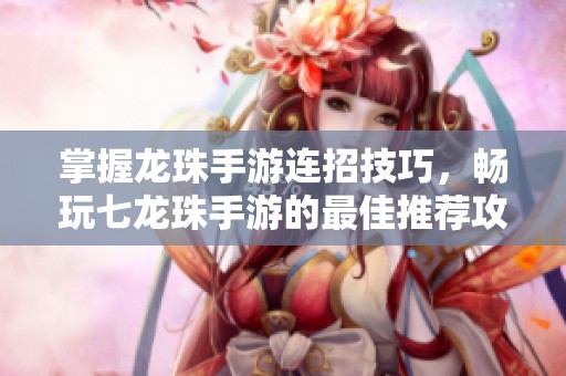 掌握龙珠手游连招技巧，畅玩七龙珠手游的最佳推荐攻略
