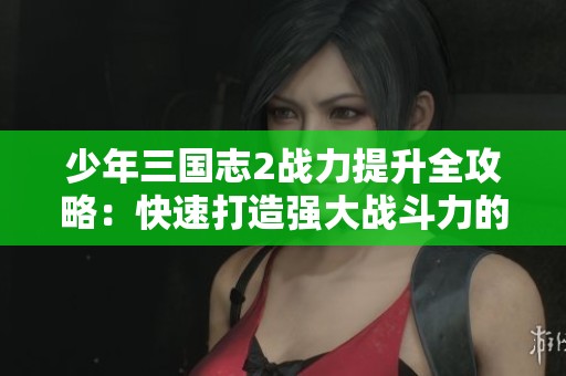 少年三国志2战力提升全攻略：快速打造强大战斗力的实用技巧解析