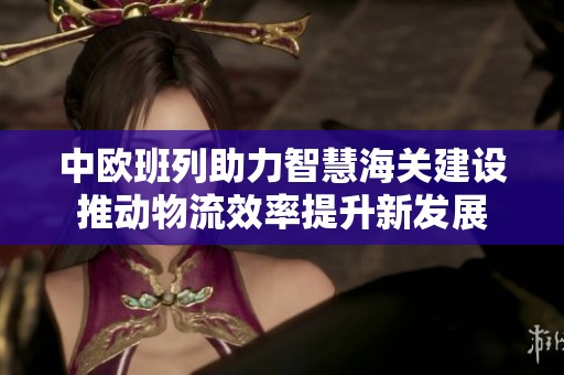 中欧班列助力智慧海关建设推动物流效率提升新发展