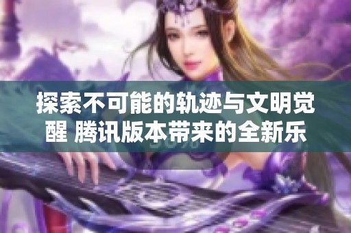 探索不可能的轨迹与文明觉醒 腾讯版本带来的全新乐趣体验