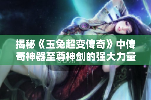 揭秘《玉兔超变传奇》中传奇神器至尊神剑的强大力量与故事背景