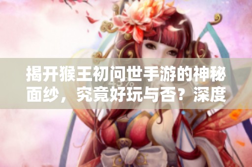 揭开猴王初问世手游的神秘面纱，究竟好玩与否？深度评测揭秘！