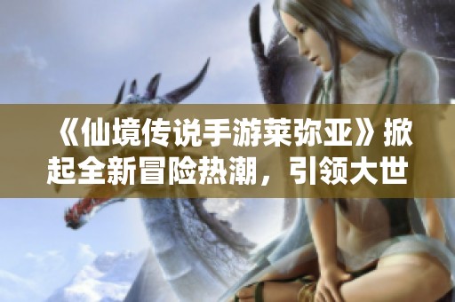 《仙境传说手游莱弥亚》掀起全新冒险热潮，引领大世界探索新风尚