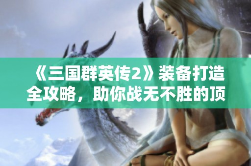 《三国群英传2》装备打造全攻略，助你战无不胜的顶级武器秘籍