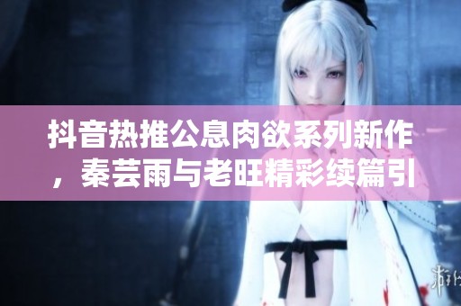 抖音热推公息肉欲系列新作，秦芸雨与老旺精彩续篇引关注