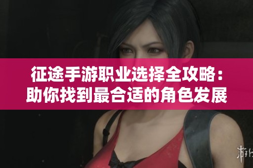 征途手游职业选择全攻略：助你找到最合适的角色发展路径
