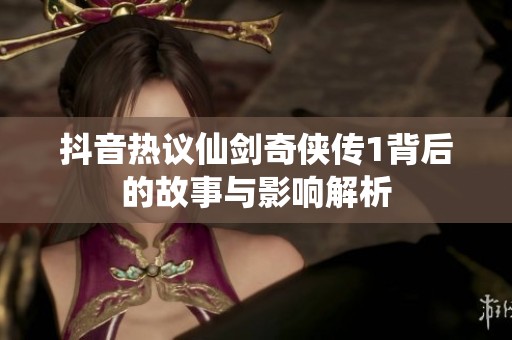 抖音热议仙剑奇侠传1背后的故事与影响解析