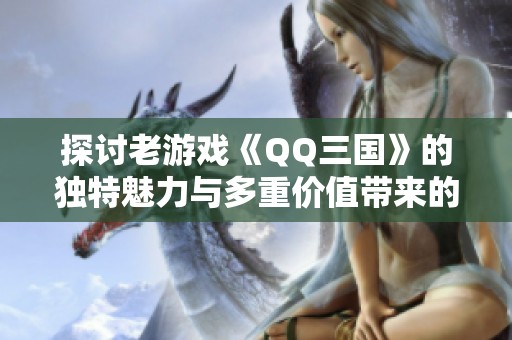 探讨老游戏《QQ三国》的独特魅力与多重价值带来的乐趣与收获