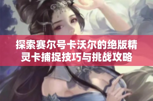 探索赛尔号卡沃尔的绝版精灵卡捕捉技巧与挑战攻略