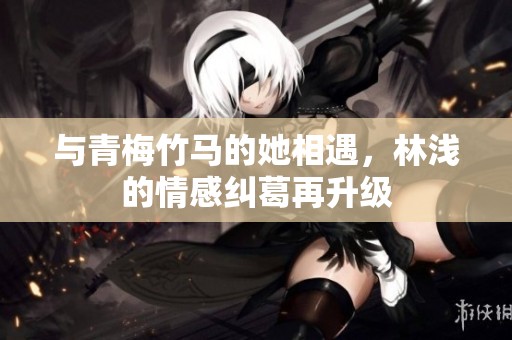 与青梅竹马的她相遇，林浅的情感纠葛再升级