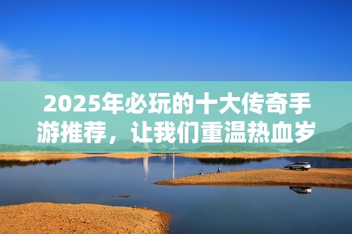 2025年必玩的十大传奇手游推荐，让我们重温热血岁月