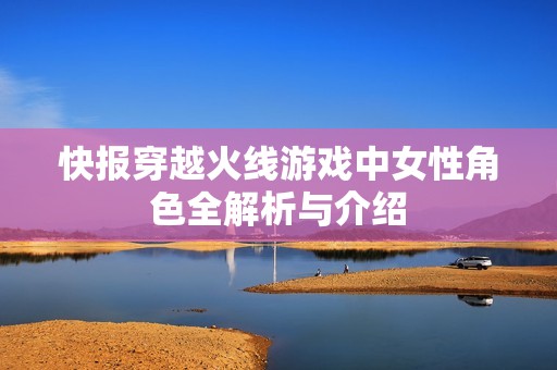 快报穿越火线游戏中女性角色全解析与介绍