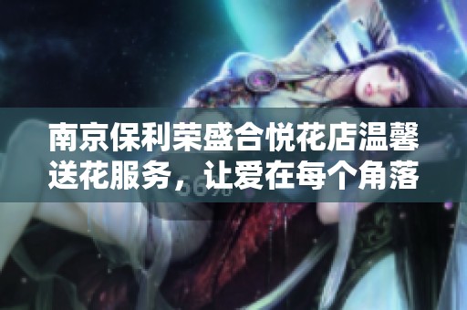 南京保利荣盛合悦花店温馨送花服务，让爱在每个角落绽放