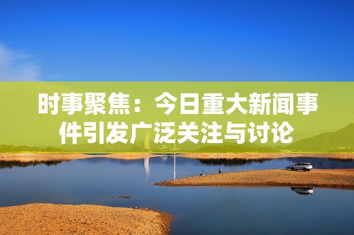 时事聚焦：今日重大新闻事件引发广泛关注与讨论