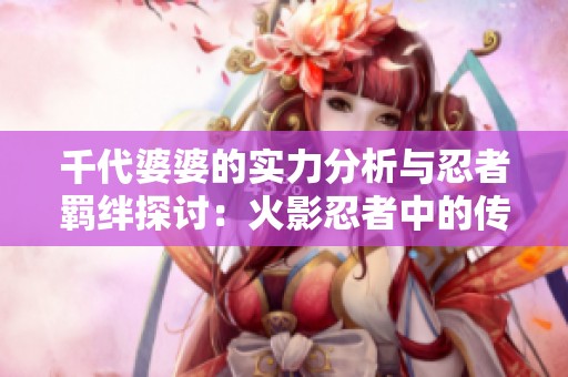 千代婆婆的实力分析与忍者羁绊探讨：火影忍者中的传奇角色解析