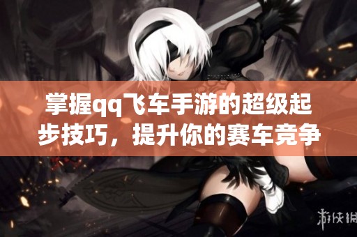 掌握qq飞车手游的超级起步技巧，提升你的赛车竞争力！