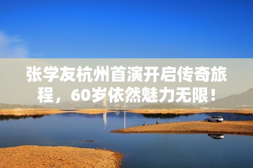 张学友杭州首演开启传奇旅程，60岁依然魅力无限！