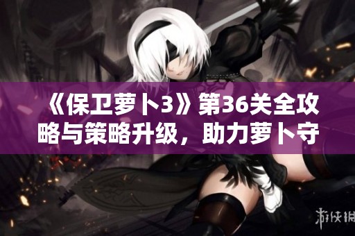 《保卫萝卜3》第36关全攻略与策略升级，助力萝卜守卫再创辉煌！