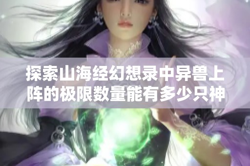 探索山海经幻想录中异兽上阵的极限数量能有多少只神兽