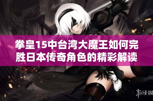 拳皇15中台湾大魔王如何完胜日本传奇角色的精彩解读