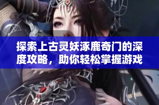探索上古灵妖涿鹿奇门的深度攻略，助你轻松掌握游戏奥秘