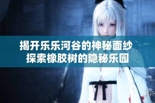 揭开乐乐河谷的神秘面纱 探索橡胶树的隐秘乐园