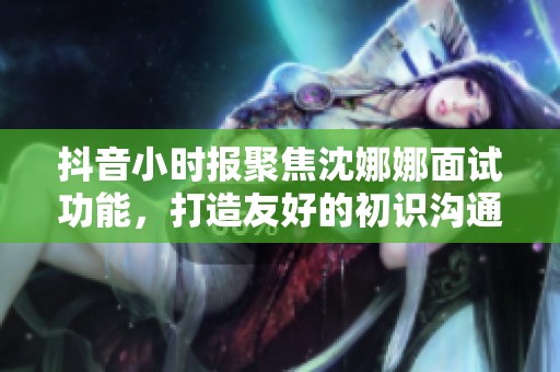 抖音小时报聚焦沈娜娜面试功能，打造友好的初识沟通体验