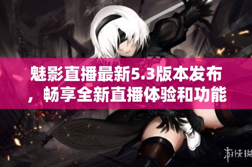 魅影直播最新5.3版本发布，畅享全新直播体验和功能优化