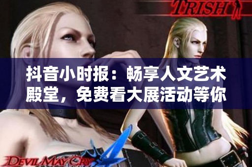 抖音小时报：畅享人文艺术殿堂，免费看大展活动等你参加