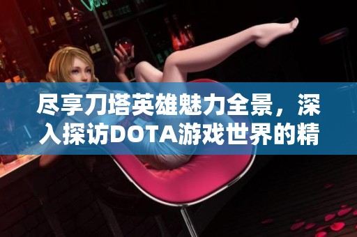 尽享刀塔英雄魅力全景，深入探访DOTA游戏世界的精彩与传奇