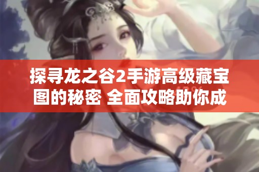 探寻龙之谷2手游高级藏宝图的秘密 全面攻略助你成为宝藏猎人