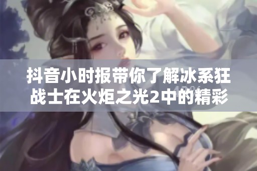 抖音小时报带你了解冰系狂战士在火炬之光2中的精彩表现