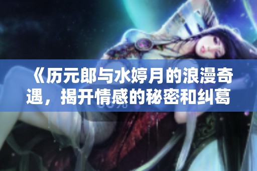 《历元郎与水婷月的浪漫奇遇，揭开情感的秘密和纠葛》