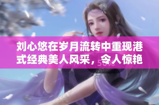 刘心悠在岁月流转中重现港式经典美人风采，令人惊艳不已