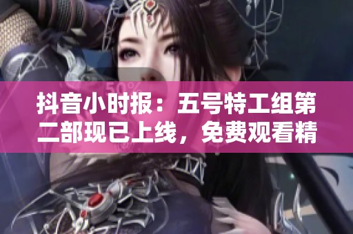 抖音小时报：五号特工组第二部现已上线，免费观看精彩剧情