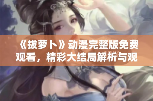 《拔萝卜》动漫完整版免费观看，精彩大结局解析与观众反响