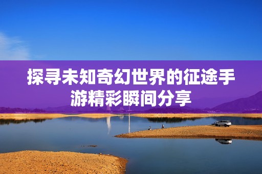探寻未知奇幻世界的征途手游精彩瞬间分享