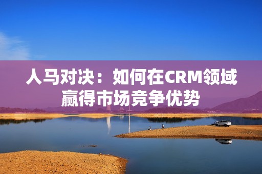 人马对决：如何在CRM领域赢得市场竞争优势