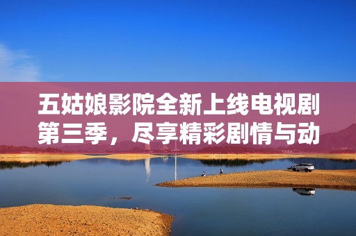 五姑娘影院全新上线电视剧第三季，尽享精彩剧情与动人时刻