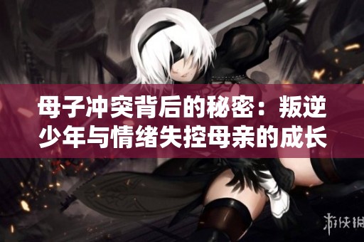 母子冲突背后的秘密：叛逆少年与情绪失控母亲的成长故事