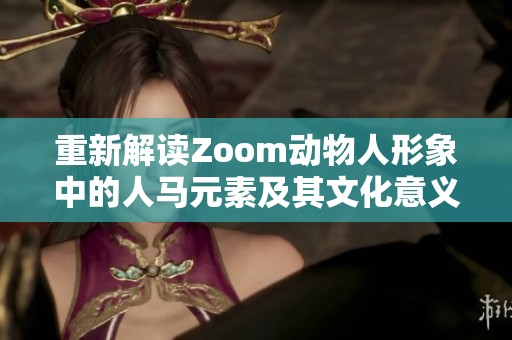 重新解读Zoom动物人形象中的人马元素及其文化意义分析