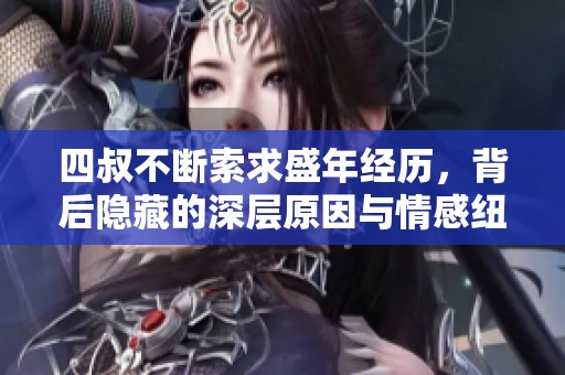 四叔不断索求盛年经历，背后隐藏的深层原因与情感纽带揭秘