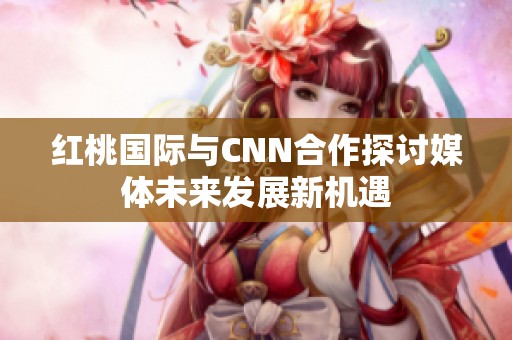 红桃国际与CNN合作探讨媒体未来发展新机遇