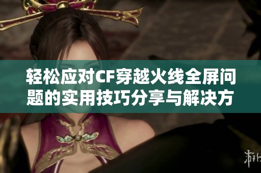 轻松应对CF穿越火线全屏问题的实用技巧分享与解决方法