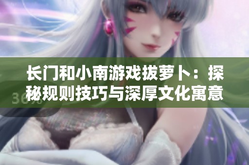 长门和小南游戏拔萝卜：探秘规则技巧与深厚文化寓意